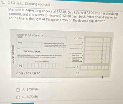 Checking Accounts
Marjorie is depositing checks of $72.06, $203.83, and $ $3.97 into her checking
account, and she wants to receive $150.00 cash back. What should she write
on the line to the right of the green arrow on the deposit slip shown?
dEPOSIT TO THE ACCOUNT Of NAME
CABH 
DATE P EAO RR EAC IEM 

NATIONAL BaNK
5 AL TENS CHDeD SUBJNCT to the FWAL PRnt.
DEPOSITS SUMECT TO CORNECtIoN et PROoF DEPmNTMent
ACCOUNT NUMBER
*
$
に B å ?¤ è å8 ? 03
A. $429.86
B. $279.86