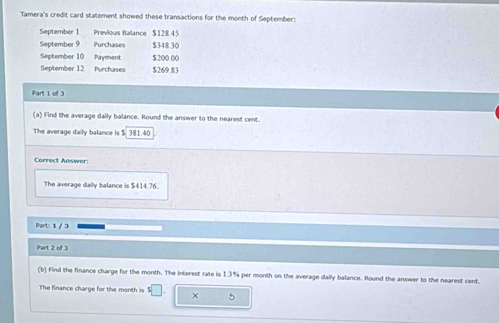 Tamera's credit card statement showed these transactions for the month of September: 
September 1 Previous Balance $128.45
September 9 Purchases $348.30
September 10 Payment $200.00
September 12 Purchases $269.83
Part 1 of 3 
(a) Find the average daily balance. Round the answer to the nearest cent. 
The average daily balance is $ 381.40
Correct Answer: 
The average daily balance is $414.76. 
Part: 1 / 3 
Part 2 of 3 
(b) Find the finance charge for the month. The interest rate is 1.3% per month on the average daily balance. Round the answer to the nearest cent. 
The finance charge for the month is $□. × 5