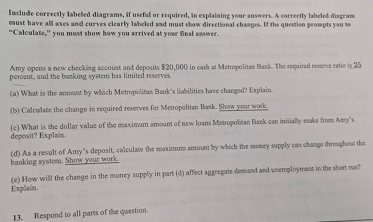 Include correctly labeled diagrams, if useful or required, in explaining your answers. A correctly labeled diagram 
must have all axes and curves clearly labeled and must show directional changes. If the question prompts you to 
“Calculate,” you must show how you arrived at your final answer. 
Amy opens a new checking account and deposits $20,000 in cash at Metropolitan Bank. The required reserve ratio is 25
percent, and the banking system has limited reserves. 
(a) What is the amount by which Metropolitan Bank’s liabilities have changed? Explain. 
(b) Calculate the change in required reserves for Metropolitan Bank. Show your work. 
(c) What is the dollar value of the maximum amount of new loans Metropolitan Bank can initially make from Amy’s 
deposit? Explain. 
(d) As a result of Amy’s deposit, calculate the maximum amount by which the money supply can change throughout the 
banking system. Show your work. 
(e) How will the change in the money supply in part (d) affect aggregate demand and unemployment in the short run? 
Explain. 
13. Respond to all parts of the question.