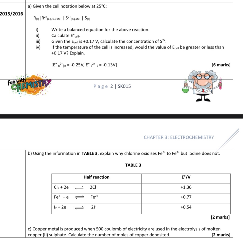 Given the cell notation below at 25°C:
2015/2016
R_(s)|R^(2+)(aq,0.01M)||S^(2+)_(aq,xM)|S_(s)
i) Write a balanced equation for the above reaction.
ii) Calculate E°cell·
iii) Given the E_cellis+0.17V , calculate the concentration of S^(2+).
iv) If the temperature of the cell is increased, would the value of E_cell be greater or less than
+0.17 V? Explain.
[E°R^(2+)|R=-0.25V,E°s^(2+)|s=-0.13V] [6 marks]
fun with
CHEMISTRY
P age 2 | SK015
CHAPTER 3: ELECTROCHEMISTRY
b) Using the information in TABLE 3, explain why chlorine oxidises Fe^(2+) to Fe^(3+) but iodine does not.
TABLE 3
c) Copper metal is produced when 500 coulomb of electricity are used in the electrolysis of molten
copper (II) sulphate. Calculate the number of moles of copper deposited. [2 marks]