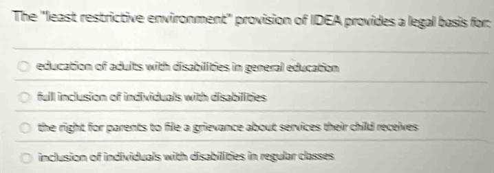 The ''least restrictive environment'' provision of IDEA provides a legal basis for:
education of adults with disabilities in general education
full inclusion of individuals with disabilities
the right for parents to file a grievance about services their child receives.
inclusion of individuals with disabilities in regular classes