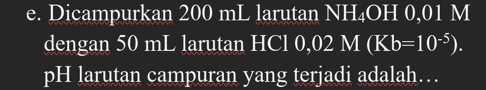 Dicampurkan 200 mL larutan NH_4OH0, 01 M
dengan 50 mL larutan HCl 0, ,02M(Kb=10^(-5)). 
pH larutan campuran yang terjadi adalah…