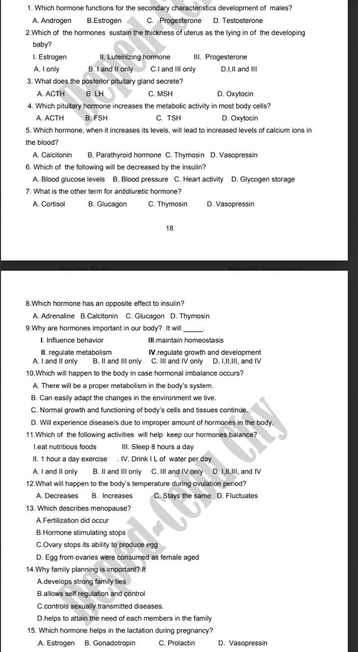 Which hormone functions for the secondary characteristics development of males?
A. Androgen B.Estrogen C. Progesterone D. Testosterone
2.Which of the hormones sustain the thickness of uterus as the lying in of the developing
baby?
I. Estrogen II. Luteinizing hormone III. Progesterone
A. I only B. I and II only C.I and III only D.I,II and III
3. What does the posterior pituitary gland secrete?
A. ACTH B. LH C. MSH D. Oxytocin
4. Which pituitary hormone increases the metabolic activity in most body cells?
A. ACTH B. FSH C. TSH D. Oxytocin
5. Which hormone, when it increases its levels, will lead to increased levels of calcium ions in
the blood?
A. Calcitonin B. Parathyroid hormone C. Thymosin D. Vasopressin
6. Which of the following will be decreased by the insulin?
A. Blood glucose levels B. Blood pressure C. Heart activity D. Glycogen storage
7. What is the other term for antidiuretic hormone?
A. Cortisol B. Glucagon C. Thymosin D. Vasopressin
18
8.Which hormone has an opposite effect to insulin?
A. Adrenaline B.Calcitonin C. Glucagon D. Thymosin
9.Why are hormones important in our body? It will_
I. Influence behavior III.maintain homeostasis
II. regulate metabolism IV.regulate growth and development
A. I and II only B. II and III only C. III and IV only D. I,II,III, and IV
10.Which will happen to the body in case hormonal imbalance occurs?
A. There will be a proper metabolism in the body's system.
B. Can easily adapt the changes in the environment we live.
C. Normal growth and functioning of body's cells and tissues continue.
D. Will experience disease/s due to improper amount of hormones in the body.
11.Which of the following activities will help keep our hormones balance?
I.eat nutritious foods III. Sleep 8 hours a day
II. 1 hour a day exercise . IV. Drink I L of water per day
A. I and II only B. II and III only C. III and IV only D. I,II,III, and IV
12.What will happen to the body's temperature during ovulation period?
A. Decreases B. Increases C. Stays the same D. Fluctuates
13. Which describes menopause?
A.Fertilization did occur
B.Hormone stimulating stops
C.Ovary stops its ability to produce egg
D. Egg from ovaries were consumed as female aged
14.Why family planning is important? It
A.develops strong family ties
B.allows self regulation and control
C.controls sexually transmitted diseases.
D.helps to attain the need of each members in the family
15. Which hormone helps in the lactation during pregnancy?
.A. Estrogen B. Gonadotropin C. Prolactin D. Vasopressin