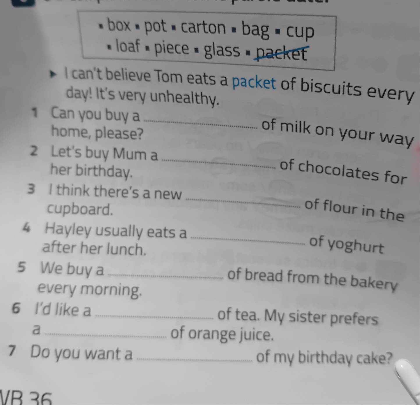 box pot = carton = bag = cup 
loaf piece = glass = packet 
I can't believe Tom eats a packet of biscuits every 
day! It's very unhealthy. 
1 Can you buy a_ 
home, please? 
of milk on your way 
2 Let's buy Mum a 
her birthday. 
_ 
of chocolates for 
3 I think there's a new 
cupboard. 
_ 
of flour in the 
4 Hayley usually eats a_ 
after her lunch. 
of yoghurt 
5 We buy a_ 
of bread from the bakery 
every morning. 
6 I'd like a _of tea. My sister prefers 
a _of orange juice. 
7 Do you want a _of my birthday cake? 
VB 36