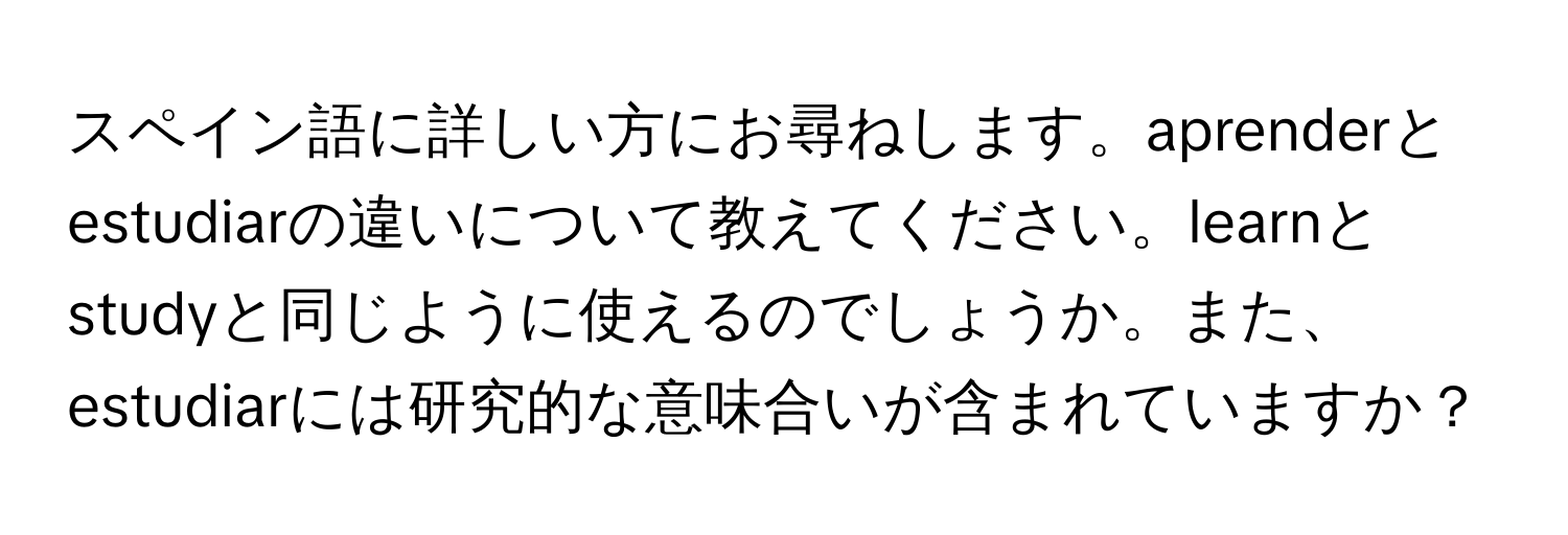 スペイン語に詳しい方にお尋ねします。aprenderとestudiarの違いについて教えてください。learnとstudyと同じように使えるのでしょうか。また、estudiarには研究的な意味合いが含まれていますか？