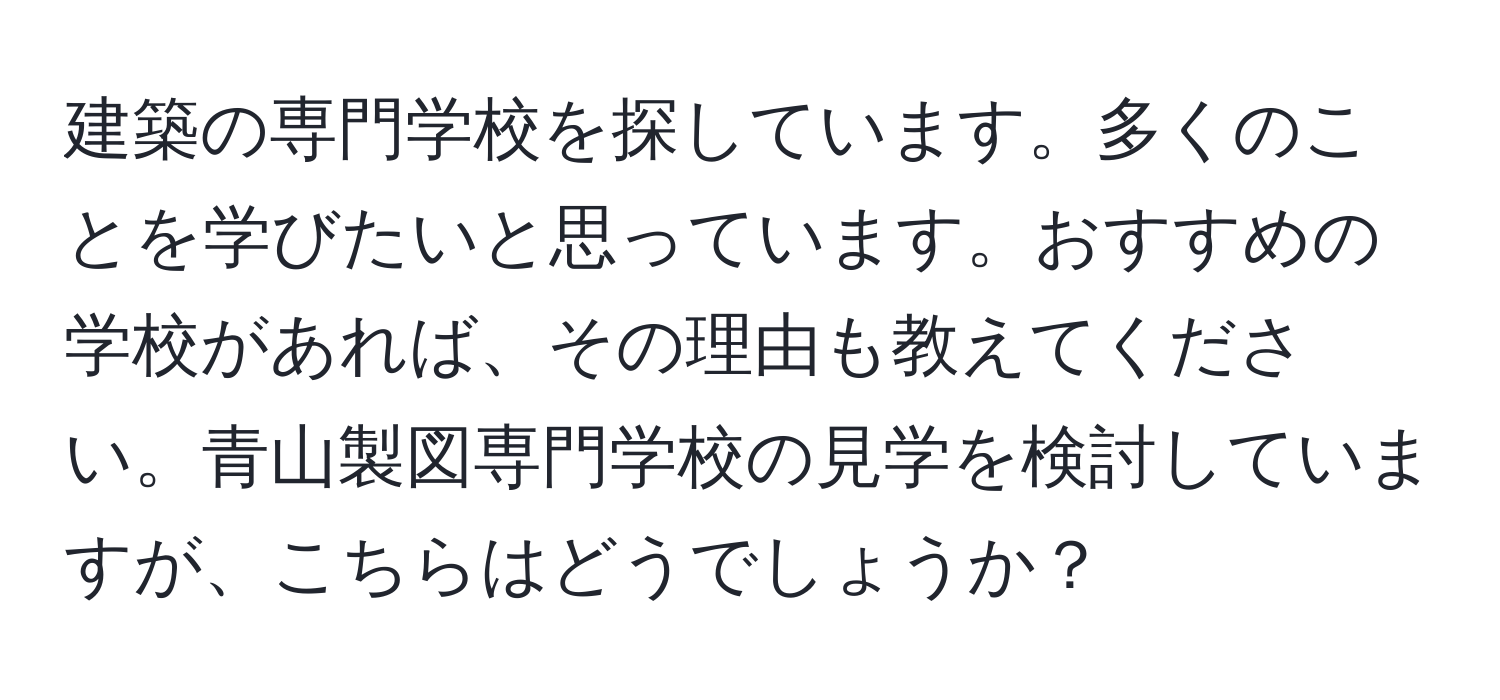 建築の専門学校を探しています。多くのことを学びたいと思っています。おすすめの学校があれば、その理由も教えてください。青山製図専門学校の見学を検討していますが、こちらはどうでしょうか？