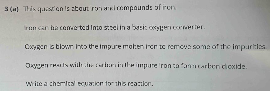 3 (a) This question is about iron and compounds of iron. 
Iron can be converted into steel in a basic oxygen converter. 
Oxygen is blown into the impure molten iron to remove some of the impurities. 
Oxygen reacts with the carbon in the impure iron to form carbon dioxide. 
Write a chemical equation for this reaction.