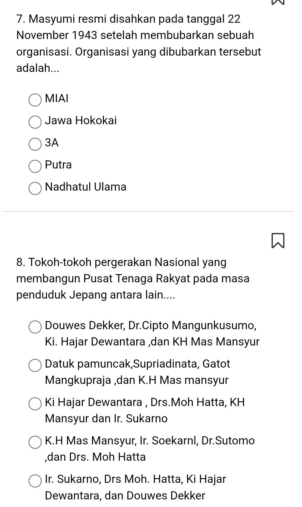 Masyumi resmi disahkan pada tanggal 22
November 1943 setelah membubarkan sebuah
organisasi. Organisasi yang dibubarkan tersebut
adalah...
MIAI
Jawa Hokokai
3A
Putra
Nadhatul Ulama
8. Tokoh-tokoh pergerakan Nasional yang
membangun Pusat Tenaga Rakyat pada masa
penduduk Jepang antara lain....
Douwes Dekker, Dr.Cipto Mangunkusumo,
Ki. Hajar Dewantara ,dan KH Mas Mansyur
Datuk pamuncak,Supriadinata, Gatot
Mangkupraja ,dan K.H Mas mansyur
Ki Hajar Dewantara , Drs.Moh Hatta, KH
Mansyur dan Ir. Sukarno
K.H Mas Mansyur, Ir. Soekarnl, Dr.Sutomo
,dan Drs. Moh Hatta
Ir. Sukarno, Drs Moh. Hatta, Ki Hajar
Dewantara, dan Douwes Dekker