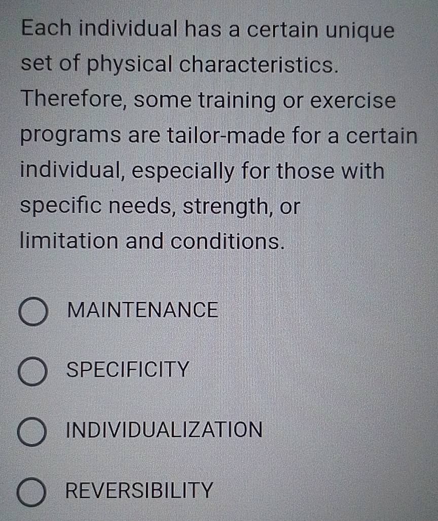 Each individual has a certain unique
set of physical characteristics.
Therefore, some training or exercise
programs are tailor-made for a certain
individual, especially for those with
specific needs, strength, or
limitation and conditions.
MAINTENANCE
SPECIFICITY
INDIVIDUALIZATION
REVERSIBILITY