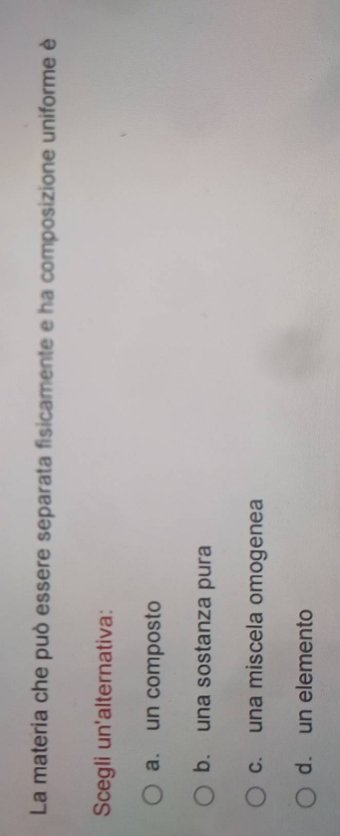 La materia che può essere separata fisicamente e ha composizione uniforme è
Scegli un'alternativa:
a. un composto
b. una sostanza pura
c. una miscela omogenea
d. un elemento