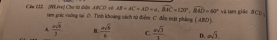 [HLive] Cho tứ diện ABCD có AB=AC=AD=a, widehat BAC=120°, widehat BAD=60° và tam giác BCD
tam giác vuông tại D. Tính khoảng cách từ điểm C đến mặt phẳng (ABD).
A.  asqrt(6)/3 . B.  asqrt(6)/6 . C.  asqrt(3)/3 . D. asqrt(3).