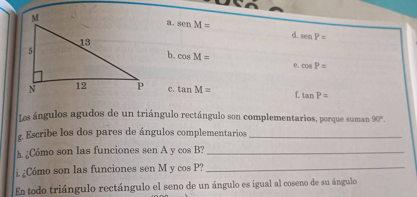 a. senM=
d. senP=
b. cos M=
e. cos P=
c. tan M=
f. tan P=
Los ángulos agudos de un triángulo rectángulo son complementarios, porque suman 90°. 
g. Escribe los dos pares de ángulos complementarios_
h. ¿Cómo son las funciones sen A y cos B?_
i. ¿Cómo son las funciones sen M y cos P _
En todo triángulo rectángulo el seno de un ángulo es igual al coseno de su ángulo