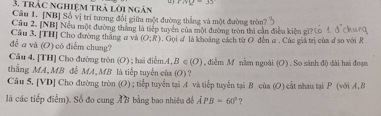 PNQ=35°
3. TRÁC NGHIỆM TRẢ LỜI NGÁN 
Câu 1. [NB] Số vị trí tương đối giữa một đường thẳng và một đường tròn? 
Câu 2. [NB] Nếu một đường thắng là tiếp tuyến của một đường tròn thì cần điều kiện gì? 
Câu 3. [TH] Cho đường thẳng a và (O;R). Gọi đ là khoảng cách từ O đến a. Các giá trị của đ so với R
để a và (O) có điểm chung? 
Câu 4. [TH] Cho đường tròn (O) ; hai điểm. A,B∈ (O) , điểm M nằm ngoài (O) . So sánh độ dài hai đoạn 
thắng MA, MB để MA, MB là tiếp tuyến của (O) ? 
Câu 5. [VD] Cho đường tròn (O) ; tiếp tuyến tại A và tiếp tuyến tại B của (O) cắt nhau tại P (với A, B
là các tiếp điểm). Số đo cung AB bằng bao nhiêu để overline APB=60° ?