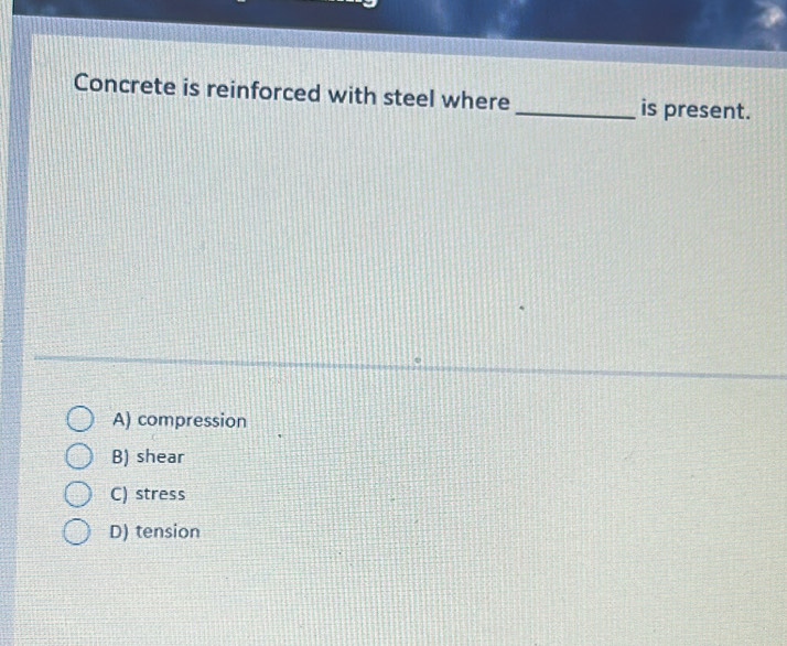 Concrete is reinforced with steel where_ is present.
A) compression
B) shear
C) stress
D) tension