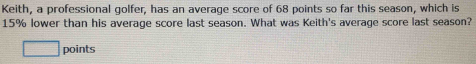 Keith, a professional golfer, has an average score of 68 points so far this season, which is
15% lower than his average score last season. What was Keith's average score last season? 
□ points