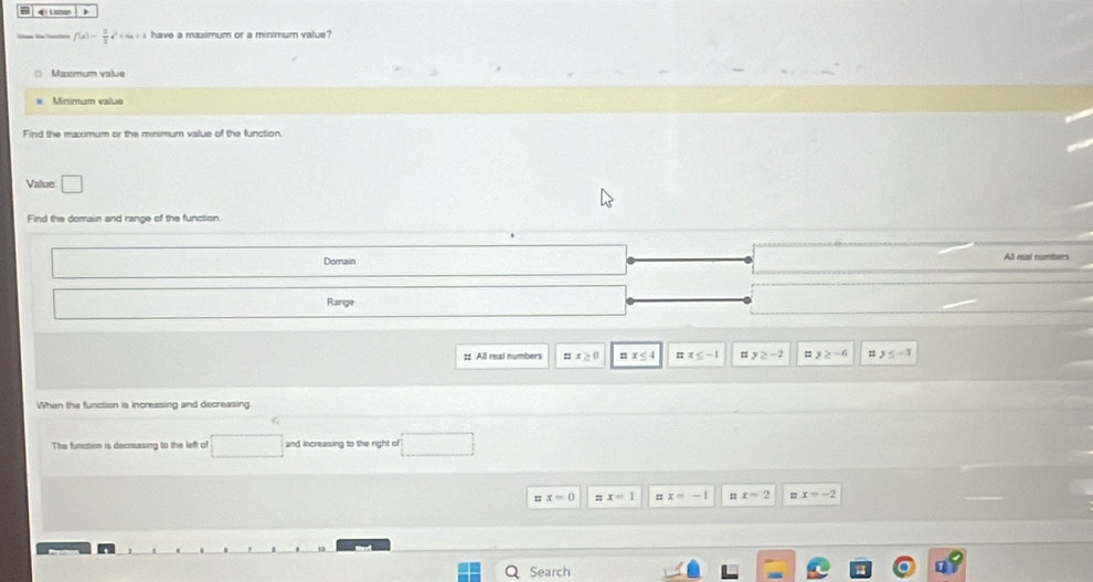 4
f(x)= 3/2 x^2+4x+4 have a maximum or a minimum value?
Maxmum value
Minimum value
Value □ 
Find the domain and range of the function
Domain All real numbers
Range
x≥ 0 π x<4</tex> ::x≤ -1 = y≥ -2 y≥ -6 y≤ -1
When the function is increasing and decreasing
The function is decreasing to the left of and increasing to the right of
□ 
x=0 = x=1 = x=-1 = x=2 1 x=-2
Search r