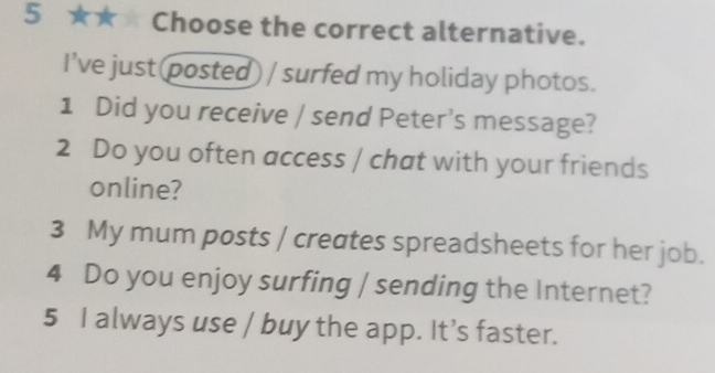 5 ★★ Choose the correct alternative. 
I’ve just (posted) / surfed my holiday photos. 
1 Did you receive / send Peter's message? 
2 Do you often access / chat with your friends 
online? 
3 My mum posts / creates spreadsheets for her job. 
4 Do you enjoy surfing / sending the Internet? 
5 I always use / buy the app. It’s faster.