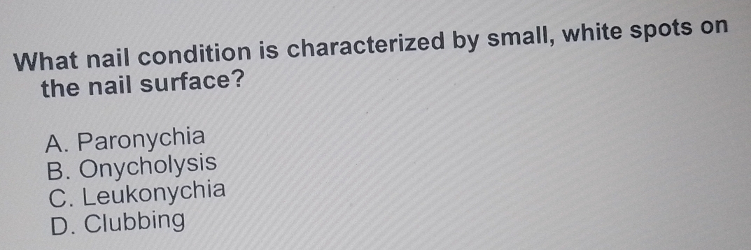 What nail condition is characterized by small, white spots on
the nail surface?
A. Paronychia
B. Onycholysis
C. Leukonychia
D. Clubbing