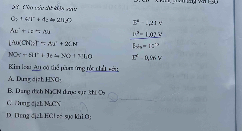 không phân tng Với H_2O
58. Cho các dữ kiện sau:
O_2+4H^++4exlongequal ∠ 2H_2O
E^0=1,23V
Au^++1e=Au
E^0=1,07V
[Au(CN)_2]^-≤slant Au^++2CN^-
beta _ben=10^(40)
NO_3^(-+6H^+)+3eLongleftrightarrow NONO+3H_2O
E^0=0,96V
Kim loại Au có thể phản ứng tốt nhất với:
A. Dung dịch HNO_3
B. Dung dịch NaCN được sục khí O_2
C. Dung dịch NaCN
D. Dung dịch HCl có sục khí O_2