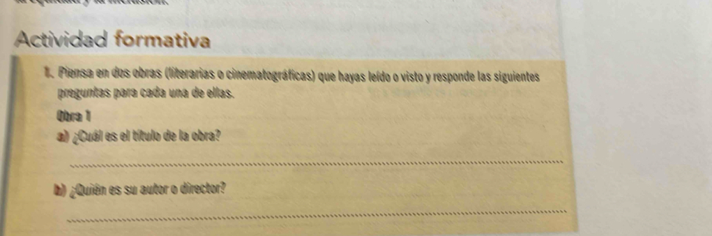 Actividad formativa 
1. Piensa en dos obras (literarias o cinematográficas) que hayas leído o visto y responde las siguientes 
preguntas para cada una de ellas. 
Obra 1 
a) ¿Cuál es el título de la obra? 
_ 
b) ¿Quién es su autor o director? 
_