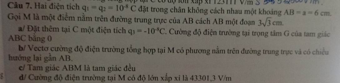 có độ lớn xấp x1 123111 V/m
Câu 7. Hai điện tích q_1=q_2=10^(-8)C đặt trong chân không cách nhau một khoảng AB=a=6cm. 
Gọi M là một điểm nằm trên đường trung trực của AB cách AB một đoạn 3sqrt(3)cm.
a/ Đặt thêm tại C một điện tích q_3=-10^(-8)C. Cường độ điện trường tại trọng tâm G của tam giác
ABC bằng 0
b/ Vectơ cường độ điện trường tổng hợp tại M có phương nằm trên đường trung trực và có chiếu
hướng lại gần AB.
c/ Tam giác ABM là tam giác đều
a d/ Cường độ điện trường tại M có độ lớn xấp xỉ là 43301, 3 V/m