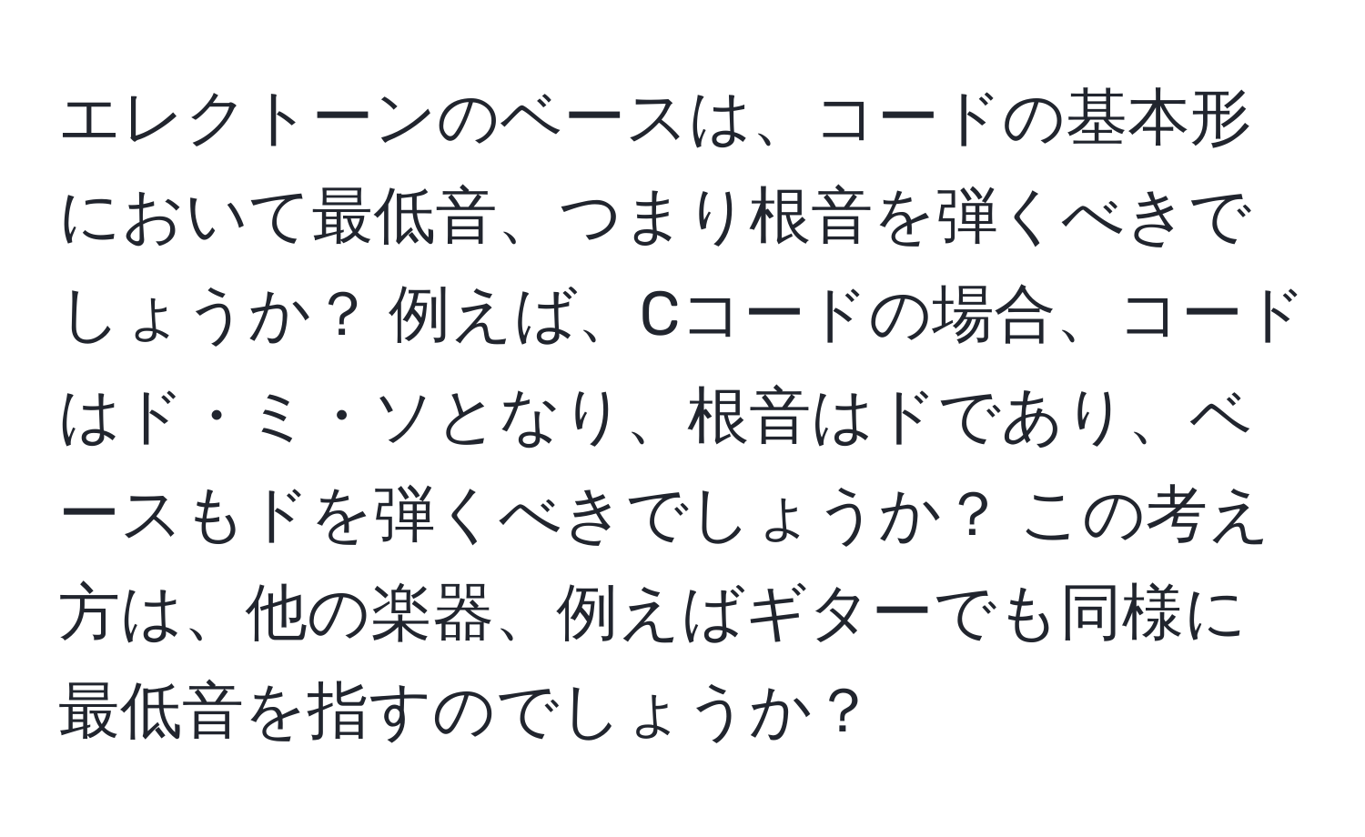 エレクトーンのベースは、コードの基本形において最低音、つまり根音を弾くべきでしょうか？ 例えば、Cコードの場合、コードはド・ミ・ソとなり、根音はドであり、ベースもドを弾くべきでしょうか？ この考え方は、他の楽器、例えばギターでも同様に最低音を指すのでしょうか？