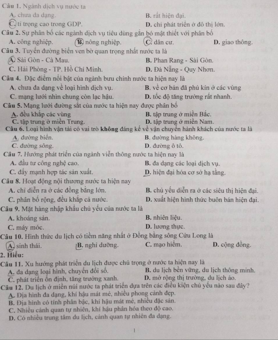 Ngành dịch vụ nước ta
A. chưa đa dạng. B. rất hiện đại.
C. tỉ trọng cao trong GDP. D. chỉ phát triển ở đô thị lớn.
Câu 2. Sự phân bố các ngành dịch vụ tiêu dùng gắn bó mật thiết với phân bố
A. công nghiệp. B nông nghiệp. C. dân cư. D. giao thông.
Câu 3. Tuyển đường biển ven bờ quan trọng nhất nước ta là
Sài Gòn - Cà Mau. B. Phan Rang - Sài Gòn.
C. Hải Phòng - TP. Hồ Chí Minh. D. Đà Nẵng - Quy Nhơn.
Câu 4. Đặc điểm nổi bật của ngành bưu chính nước ta hiện nay là
A. chưa đa dạng về loại hình dịch vụ. B. về cơ bản đã phủ kín ở các vùng
C. mạng lưới nhìn chung còn lạc hậu. D. tốc độ tăng trưởng rất nhanh.
Câu 5. Mạng lưới đường sắt của nước ta hiện nay được phân bố
A. đều khắp các vùng  B. tập trung ở miền Bắc.
C. tập trung ở miền Trung. D. tập trung ở miền Nam.
Câu 6. Loại hình vận tài có vai trò không đáng kể về vận chuyền hành khách của nước ta là
A. đường biển. B. đường hàng không.
C. đường sông. D. đường ô tô.
Câu 7. Hướng phát triển của ngành viễn thông nước ta hiện nay là
A. đầu tư công nghệ cao. B. đa dạng các loại dịch vụ.
C. đầy mạnh hợp tác sản xuất. D. hiện đại hóa cơ sở hạ tầng.
Câu 8. Hoạt động nội thương nước ta hiện nay
A. chỉ diễn ra ở các đồng bằng lớn. B. chủ yếu diễn ra ở các siêu thị hiện đại.
C. phân bố rộng, đều khắp cả nước. D. xuất hiện hình thức buôn bán hiện đại.
Câu 9. Mặt hàng nhập khẩu chủ yếu của nước ta là
A. khoáng sản.
B. nhiên liệu.
C. máy móc. D. lương thực.
Câu 10. Hình thức du lịch có tiềm năng nhất ở Đồng bằng sông Cửu Long là
A. sinh thái. B. nghi dưỡng. C. mạo hiểm. D. cộng đồng.
2. Hiểu:
Câu 11. Xu hướng phát triển du lịch được chú trọng ở nước ta hiện nay là
A. đa dạng loại hình, chuyển đổi số.  B. du lịch bền vững, du lịch thông minh.
C. phát triển ồn định, tăng trưởng xanh. D. mở rộng thị trường, du lịch ảo.
Câu 12. Du lịch ở miền núi nước ta phát triển dựa trên các điều kiện chủ yếu nào sau đây?
A Địa hình đa dạng, khí hậu mát mẻ, nhiều phong cảnh đẹp.
B. Địa hình có tính phân bậc, khí hậu mát mẻ, nhiều đặc sản.
C. Nhiều cảnh quan tự nhiên, khí hậu phân hóa theo độ cao.
D. Có nhiều trung tâm du lịch, cảnh quan tự nhiên đa dạng.