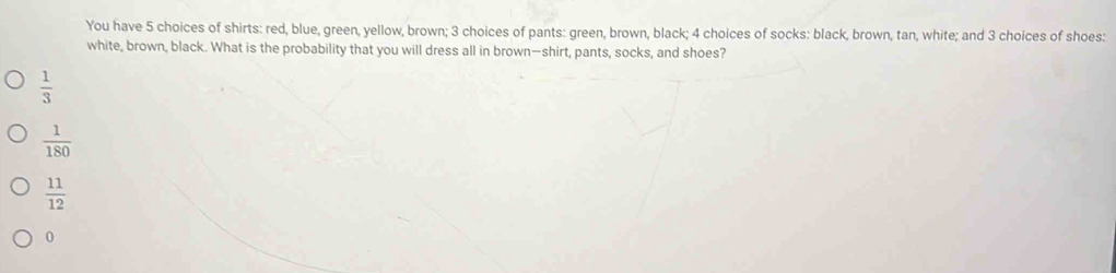 You have 5 choices of shirts: red, blue, green, yellow, brown; 3 choices of pants: green, brown, black; 4 choices of socks: black, brown, tan, white; and 3 choices of shoes:
white, brown, black. What is the probability that you will dress all in brown—shirt, pants, socks, and shoes?
 1/3 
 1/180 
 11/12 
0