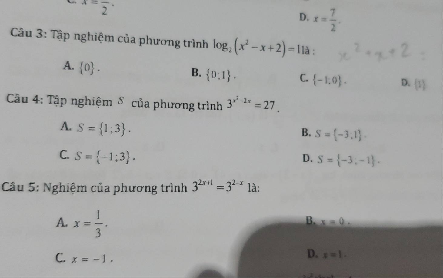 x=frac 2.
D. x= 7/2 . 
Câu 3: Tập nghiệm của phương trình log _2(x^2-x+2)=1 là :
A.  0.
B.  0;1.
C.  -1;0.
D.  1
Câu 4: Tập nghiệm S của phương trình 3^(x^2)-2x=27.
A. S= 1;3.
B. S= -3;1.
C. S= -1;3. D. S= -3,-1. 
Câu 5: Nghiệm của phương trình 3^(2x+1)=3^(2-x) là:
A. x= 1/3 .
B. x=0.
C. x=-1.
D. x=1.