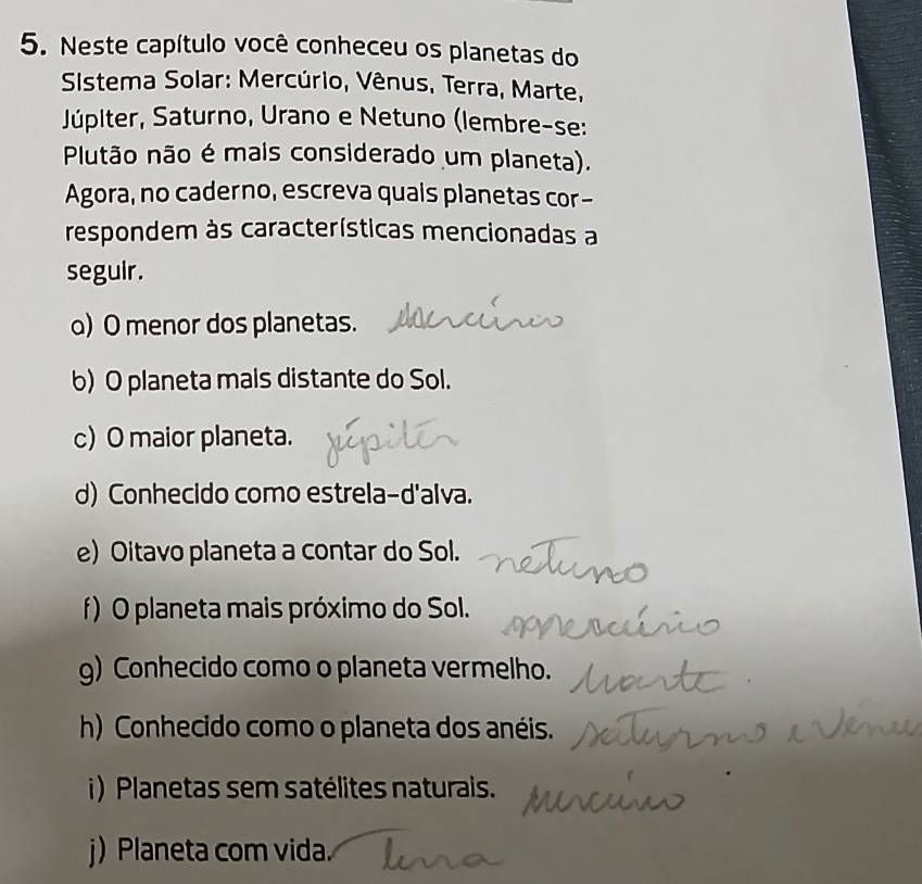 Neste capítulo você conheceu os planetas do
Sistema Solar: Mercúrio, Vênus, Terra, Marte,
Júpiter, Saturno, Urano e Netuno (lembre-se:
Plutão não é mais considerado um planeta).
Agora, no caderno, escreva quais planetas cor-
respondem às características mencionadas a
segulr.
o) O menor dos planetas.
b) O planeta mais distante do Sol.
c) O maior planeta.
d) Conhecido como estrela-d'alva.
e) Oitavo planeta a contar do Sol.
f) O planeta mais próximo do Sol.
g) Conhecido como o planeta vermelho.
h) Conhecido como o planeta dos anéis.
i) Planetas sem satélites naturais.
j) Planeta com vida.