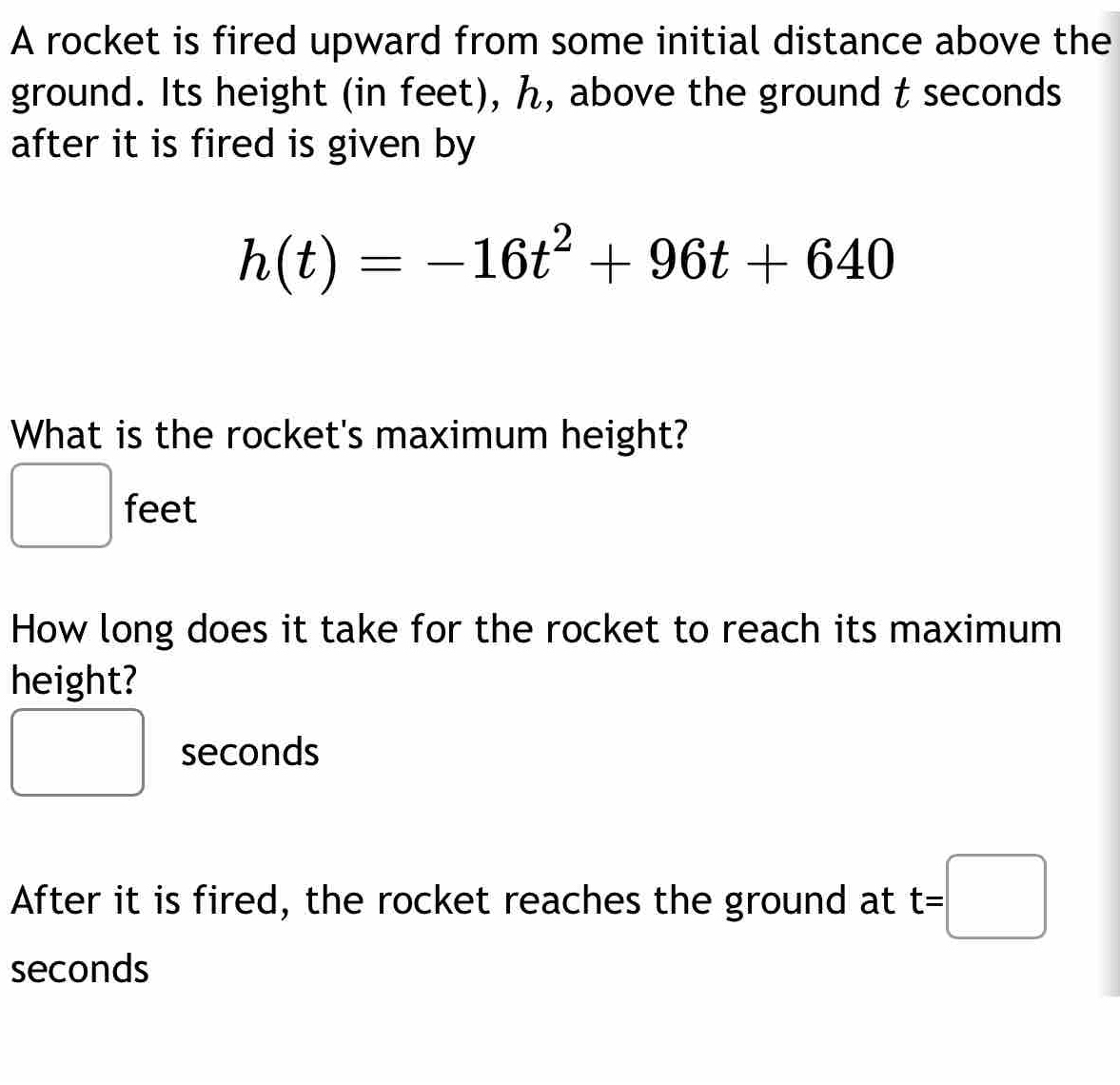 A rocket is fired upward from some initial distance above the 
ground. Its height (in feet), ん, above the ground t seconds
after it is fired is given by
h(t)=-16t^2+96t+640
What is the rocket's maximum height?
feet
How long does it take for the rocket to reach its maximum 
height? 
□ 
seconds
□ x_ □ /□  
After it is fired, the rocket reaches the ground at t=□
seconds