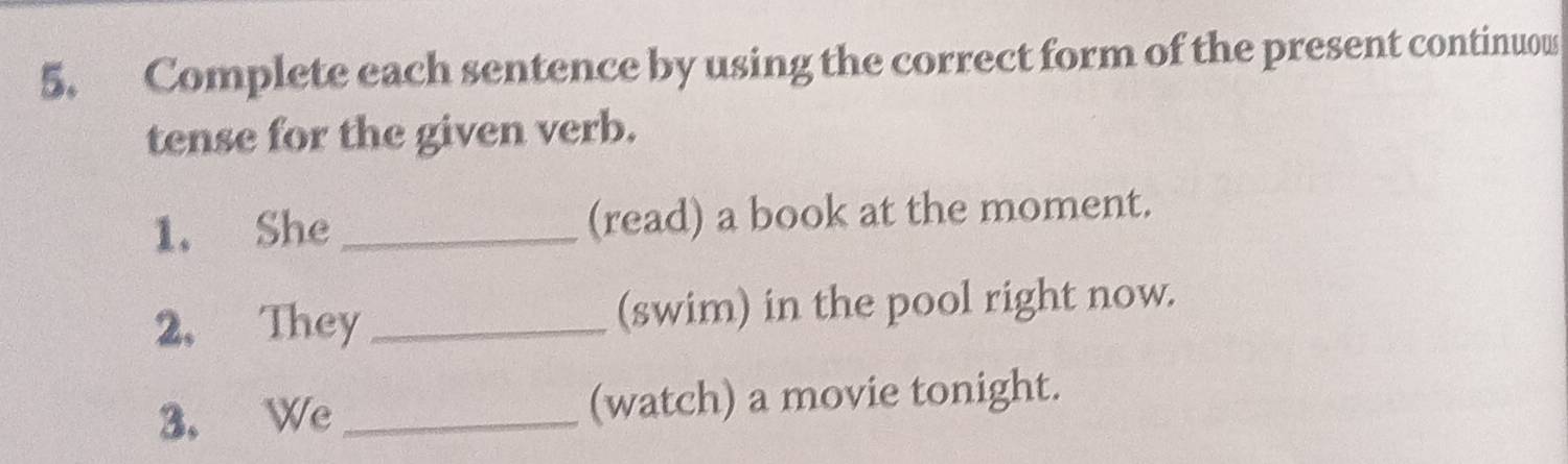 Complete each sentence by using the correct form of the present continuow 
tense for the given verb. 
1. She_ (read) a book at the moment. 
2. They _(swim) in the pool right now. 
3， We _(watch) a movie tonight.