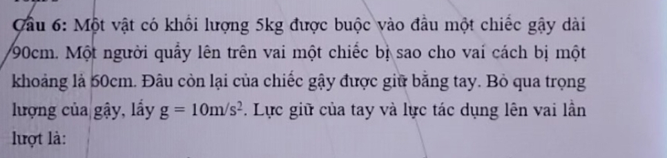 ầu 6: Một vật có khổi lượng 5kg được buộc vào đầu một chiếc gậy dài
90cm. Một người quấy lên trên vai một chiếc bị sao cho vai cách bị một 
khoảng là 50cm. Đâu còn lại của chiếc gậy được giữ băng tay. Bỏ qua trọng 
lượng của gậy, lấy g=10m/s^2. Lực giữ của tay và lực tác dụng lên vai lần 
lợt là: