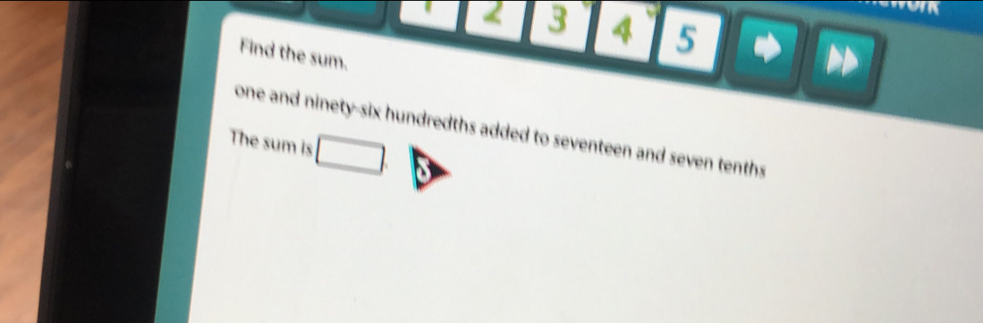 2 3 4 5 
Find the sum. 
one and ninety-six hundredths added to seventeen and seven tenths 
The sum is