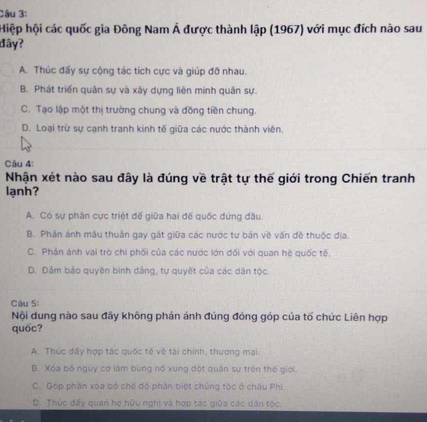 Hiệp hội các quốc gia Đông Nam Á được thành lập (1967) với mục đích nào sau
đây?
A. Thúc đấy sự cộng tác tích cực và giúp đỡ nhau.
B. Phát triển quân sự và xây dựng liên minh quản sự.
C. Tạo lập một thị trường chung và đồng tiền chung.
D. Loại trừ sự cạnh tranh kinh tế giữa các nước thành viên.
Câu 4:
Nhận xét nào sau đây là đúng về trật tự thế giới trong Chiến tranh
lạnh?
A. Có sự phân cực triệt đế giữa hai dể quốc đứng đầu.
B. Phản ánh mâu thuân gay gất giữa các nước tư bản về vấn đề thuộc địa.
C. Phản ánh vai trò chi phối của các nước lớn đối với quan hệ quốc tế.
D. Dảm bảo quyền bình dâng, tự quyết của các dân tộc.
Câu 5:
Nội dung nào sau đây không phán ánh đúng đóng góp của tổ chức Liên hợp
quốc?
A. Thúc dấy hợp tác quốc tế về tài chính, thương mại.
B. Xóa bỏ nguy cơ làm bùng nó xung đột quân sự trên thế giới.
C. Góp phân xóa bỏ chế độ phản biệt chủng tộc ở châu Phi.
D. Thúc đấy quan hệ hữu nghị và hợp tác giữa các dân tộc.