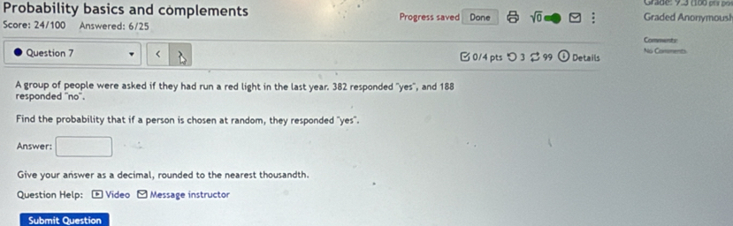 Probability basics and complements Grade: 9.3 (100 p a po 
Score: 24/100 Answered: 6/25 Progress saved Done sqrt(0) vector v i Graded Anonymousl 
Comments 
No Comments 
Question 7 year. 382 responded "yes", and 188
responded ''no''. 
Find the probability that if a person is chosen at random, they responded "yes". 
Answer: 
Give your answer as a decimal, rounded to the nearest thousandth. 
Question Help: - Video - Message instructor 
Submit Question