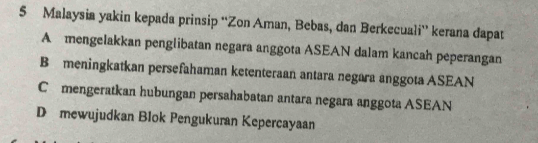 Malaysia yakin kepada prinsip “Zon Aman, Bebas, dan Berkecuali” kerana dapat
A mengelakkan penglibatan negara anggota ASEAN dalam kancah peperangan
B meningkatkan persefahaman ketenteraan antara negara anggota ASEAN
C mengeratkan hubungan persahabatan antara negara anggota ASEAN
D mewujudkan Blok Pengukuran Kepercayaan