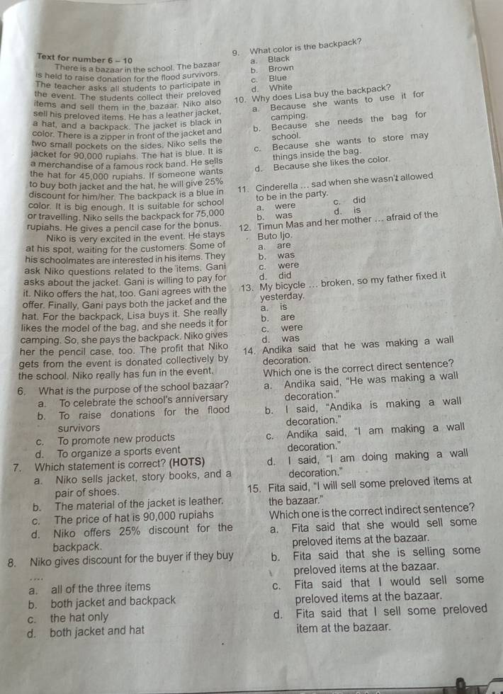 What color is the backpack?
Text for number 6 - 10 a. Black
There is a bazaar in the school. The bazaar
b. Brown
is held to raise donation for the flood survivors.
c. Blue
The teacher asks all students to participate in
the event. The students collect their preloved d. White
items and sell them in the bazaar. Niko also 10. Why does Lisa buy the backpack?
sell his preloved items. He has a leather jacket a. Because she wants to use it for
camping.
b. Because she needs the bag for
a hat, and a backpack. The jacket is black in
color. There is a zipper in front of the jacket and
two small pockets on the sides. Niko sells the school.
jacket for 90,000 rupiahs. The hat is blue. It is c. Because she wants to store may
a merchandise of a famous rock band. He sells things inside the bag.
d. Because she likes the color.
the hat for 45,000 rupiahs. If someone wants
11. Cinderella ... sad when she wasn't allowed
to buy both jacket and the hat, he will give 25%
discount for him/her. The backpack is a blue in
color. It is big enough. It is suitable for school to be in the party.
or travelling. Niko sells the backpack for 75,000 b. was a. were c. did
d. is
rupiahs. He gives a pencil case for the bonus. 12. Timun Mas and her mother .. afraid of the
Niko is very excited in the event. He stays Buto Ijo.
at his spot, waiting for the customers. Some of
his schoolmates are interested in his items. They a. are b. was
ask Niko questions related to the items. Gani c. were
asks about the jacket. Gani is willing to pay for d. did
offer. Finally, Gani pays both the jacket and the 13. My bicycle ... broken, so my father fixed it
it. Niko offers the hat, too. Gani agrees with the
yesterday.
hat. For the backpack, Lisa buys it. She really a. is
likes the model of the bag, and she needs it for b. are
camping. So, she pays the backpack. Niko gives c. were
her the pencil case, too. The profit that Niko d. was
gets from the event is donated collectively by 14. Andika said that he was making a wall
decoration.
the school. Niko really has fun in the event. Which one is the correct direct sentence?
6. What is the purpose of the school bazaar? a. Andika said, “He was making a wall
a. To celebrate the school's anniversary decoration."
b. To raise donations for the flood b. I said, “Andika is making a wall
survivors decoration."
c. To promote new products c. Andika said, “I am making a wall
d. To organize a sports event decoration."
7. Which statement is correct? (HOTS) d. I said, "I am doing making a wall
a. Niko sells jacket, story books, and a decoration."
pair of shoes. 15. Fita said, "I will sell some preloved items at
b. The material of the jacket is leather. the bazaar."
c. The price of hat is 90,000 rupiahs Which one is the correct indirect sentence?
d. Niko offers 25% discount for the a. Fita said that she would sell some
backpack. preloved items at the bazaar.
8. Niko gives discount for the buyer if they buy b. Fita said that she is selling some
preloved items at the bazaar.
a. all of the three items c. Fita said that I would sell some
b. both jacket and backpack preloved items at the bazaar.
c. the hat only d. Fita said that I sell some preloved
d. both jacket and hat item at the bazaar.