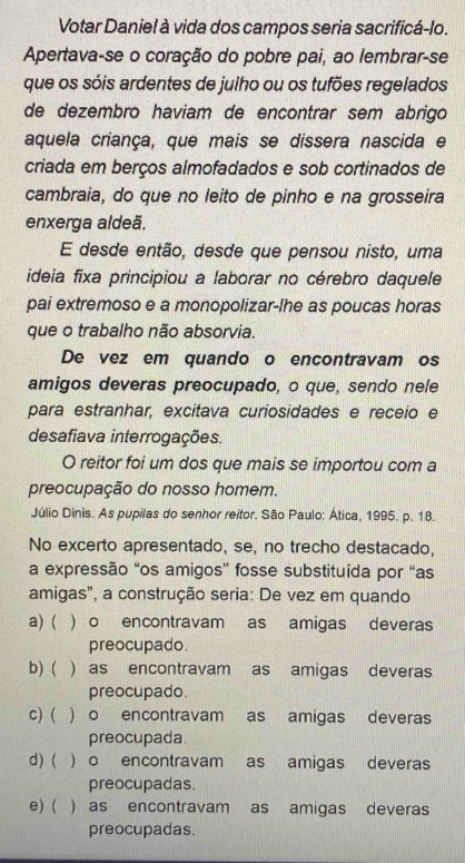 Votar Daniel à vida dos campos seria sacrificá-lo.
Apertava-se o coração do pobre pai, ao lembrar-se
que os sóis ardentes de julho ou os tufões regelados
de dezembro haviam de encontrar sem abrigo
aquela criança, que mais se dissera nascida e
criada em berços almofadados e sob cortinados de
cambraia, do que no leito de pinho e na grosseira
enxerga aldeã.
E desde então, desde que pensou nisto, uma
ideia fixa principiou a laborar no cérebro daquele
pai extremoso e a monopolizar-lhe as poucas horas
que o trabalho não absorvia.
De vez em quando o encontravam os
amigos deveras preocupado, o que, sendo nele
para estranhar, excitava curiosidades e receio e
desafiava interrogações.
O reitor foi um dos que mais se importou com a
preocupação do nosso homem.
Júlio Dinis. As pupílas do senhor reitor. São Paulo: Ática, 1995. p. 18.
No excerto apresentado, se, no trecho destacado,
a expressão “os amigos” fosse substituída por “as
amigas", a construção seria: De vez em quando
a) ( . ) o encontravam as amigas deveras
preocupado.
b) ( ) as encontravam as amigas deveras
preocupado
c) ( ) o encontravam as amigas deveras
preocupada
d) ( ) o encontravam as amigas deveras
preocupadas.
e) ( ) as encontravam as amigas deveras
preocupadas.