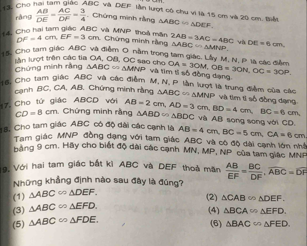 Cho hai tam giác ABC và DEF lần lượt có chu vi là 15 cm và 20 cm. Biết
ràng  AB/DE = AC/DF = 3/4 . Chứng minh rằng △ ABC∽ △ DEF.
14. Cho hai tam giác ABC và MNP thoả mãn 2AB=3AC=4BC và DE=6cm,
DF=4cm,EF=3cm. Chứng minh rằng △ ABC∈fty △ MNP.
15. Cho tam giác ABC và điểm O nằm trong tam giác. Lấy M, N, P là các điễm
làn lượt trên các tia OA, OB, OC sao cho OA=3OM,OB=3ON,OC=3OP.
Chứng minh rằng △ ABC △ MNP và tìm tỉ số đồng dạng.
16. Cho tam giác ABC và các điểm M, N, P lần lượt là trung điểm của các
cạnh BC, CA, AB. Chứng minh rằng △ ABC∽ △ MNP và tìm tỉ số đồng dạng.
17. Cho tứ giác ABCD với
CD=8cm. Chứng minh rằng AB=2cm,AD=3cm,BD=4cm,BC=6cm, △ ABD∽ △ BDC và AB song song với CD.
18. Cho tam giác ABC có độ dài các cạnh là AB=4cm,BC=5cm,CA=6cm
Tam giác MNP đồng dạng với tam giác ABC và có độ dài cạnh lớn nhấ
bằng 9 cm. Hãy cho biết độ dài các cạnh MN, MP, NP của tam giác MNP
9. Với hai tam giác bất kì ABC và DEF thoả mãn  AB/EF = BC/DF ,widehat ABC=widehat DF
Những khẳng định nào sau đây là đúng?
(1) △ ABC∽ △ DEF.
(2) △ CAB∽ △ DEF.
(3) △ ABC∈fty △ EFD.
(4) △ BCA∈fty △ EFD.
(5) △ ABCsim △ FDE.
(6) △ BAC∈fty △ FED.