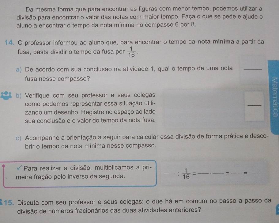 Da mesma forma que para encontrar as figuras com menor tempo, podemos utilizar a 
divisão para encontrar o valor das notas com maior tempo. Faça o que se pede e ajude o 
aluno a encontrar o tempo da nota mínima no compasso 6 por 8. 
14. O professor informou ao aluno que, para encontrar o tempo da nota mínima a partir da 
fusa, basta dividir o tempo da fusa por  1/16 . 
a) De acordo com sua conclusão na atividade 1, qual o tempo de uma nota_ 
fusa nesse compasso? 
b) Verifique com seu professor e seus colegas 
como podemos representar essa situação utili- 
_ 
zando um desenho. Registre no espaço ao lado 
3 
sua conclusão e o valor do tempo da nota fusa. 
c) Acompanhe a orientação a seguir para calcular essa divisão de forma prática e desco- 
brir o tempo da nota mínima nesse compasso. 
Para realizar a divisão, multiplicamos a pri- 
meira fração pelo inverso da segunda. 
_:  1/16 = _ _= _=_ 
15. Discuta com seu professor e seus colegas: o que há em comum no passo a passo da 
divisão de números fracionários das duas atividades anteriores?