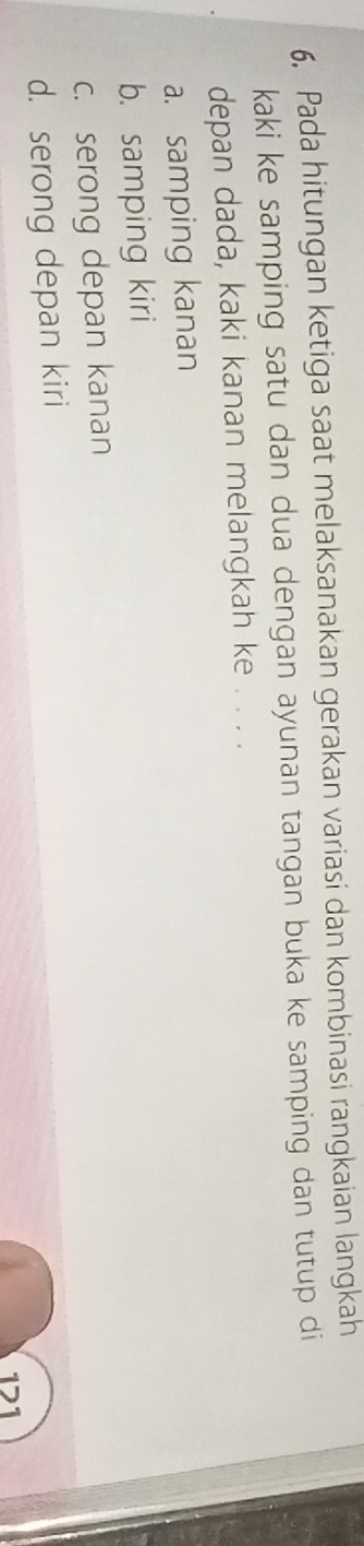 Pada hitungan ketiga saat melaksanakan gerakan variasi dan kombinasi rangkaian langkah
kaki ke samping satu dan dua dengan ayunan tangan buka ke samping dan tutup di
depan dada, kaki kanan melangkah ke . . . .
a. samping kanan
b. samping kiri
c. serong depan kanan
d. serong depan kiri
121