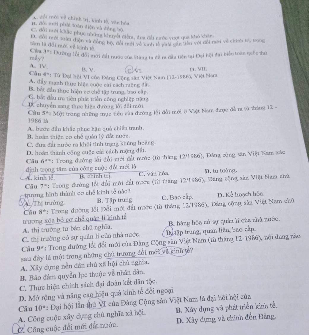 , đổi mới về chính trị, kinh tế, văn hóa.
B. đổi mới phải toàn diện và đồng bộ.
C. đổi mới khắc phục những khuyết điểm, đưa đất nước vượt qua khỏ khân,
D. đổi mới toàn diện và đồng bộ, đổi mới về kinh tế phải gần liền với đổi mới về chính trị, trong
tâm là đồi mới về kinh tế.
Câu 3°
mấy? : Đường lối đổi mới đất nước của Đảng ta đề ra đầu tiên tại Đại hội đại biểu toàn quốc thứ
A. IV. B. V.
D. VII.
Câu 4^(th) : Từ Đại hội VI của Đảng Cộng sản Việt Nam (12-1986) , Việt Nam
A. đầy mạnh thực hiện cuộc cải cách ruộng đất.
B. bắt đầu thực hiện cơ chế tập trung, bao cấp.
C. bắt đầu ưu tiên phát triển công nghiệp nặng
D. chuyển sang thực hiện đường lối đổi mới.
Câu 5^w : Một trong những mục tiêu của đường lối đổi mới ở Việt Nam được đề ra từ tháng 12 -
1986 là
A. bước đầu khắc phục hậu quả chiến tranh.
B. hoàn thiện cơ chế quản lý đất nước.
C. đưa đất nước ra khỏi tình trạng khủng hoảng.
D. hoàn thành công cuộc cải cách ruộng đất.
Câu 6^(th) *: Trong đường lối đổi mới đất nước (từ tháng 12/1986), Đảng cộng sản Việt Nam xác
định trọng tâm của công cuộc đổi mới là
A. kinh tế. B. chính trị. C. văn hóa.
D. tư tưởng.
Câu 7^* : Trong đường lối đổi mới đất nước (từ tháng 12/1986), Đảng cộng sản Việt Nam chủ
trương hình thành cơ chế kinh tế nào?
A. Thị trường. B. Tập trung. C. Bao cấp. D. Kế hoạch hóa.
Câu 8^* : Trong đường lối Đổi mới đất nước (từ tháng 12/1986), Đảng cộng sản Việt Nam chủ
trương xóa bỏ cơ chế quản lí kinh tế
A. thị trường tư bản chủ nghĩa. B. hàng hóa có sự quản lí của nhà nước.
C. thị trường có sự quản lí của nhà nước. D. tập trung, quan liêu, bao cấp.
Câu 9^* : Trong đường lối đổi mới của Đảng Cộng sản Việt Nam (từ tháng 12-1986), nội dung nào
sau đây là một trong những chủ trương đổi mới về kinh tế?
A. Xây dựng nền dân chủ xã hội chủ nghĩa.
B. Bảo đảm quyền lực thuộc về nhân dân.
C. Thực hiện chính sách đại đoàn kết dân tộc.
D. Mở rộng và nâng cao hiệu quả kinh tế đối ngoại.
Câu 10^* : Đại hội lần thứ VI của Đảng Cộng sản Việt Nam là đại hội hội của
A. Công cuộc xây dựng chủ nghĩa xã hội. B. Xây dựng và phát triển kinh tế.
C. Công cuộc đổi mới đất nước. D. Xây dựng và chỉnh đốn Đảng.