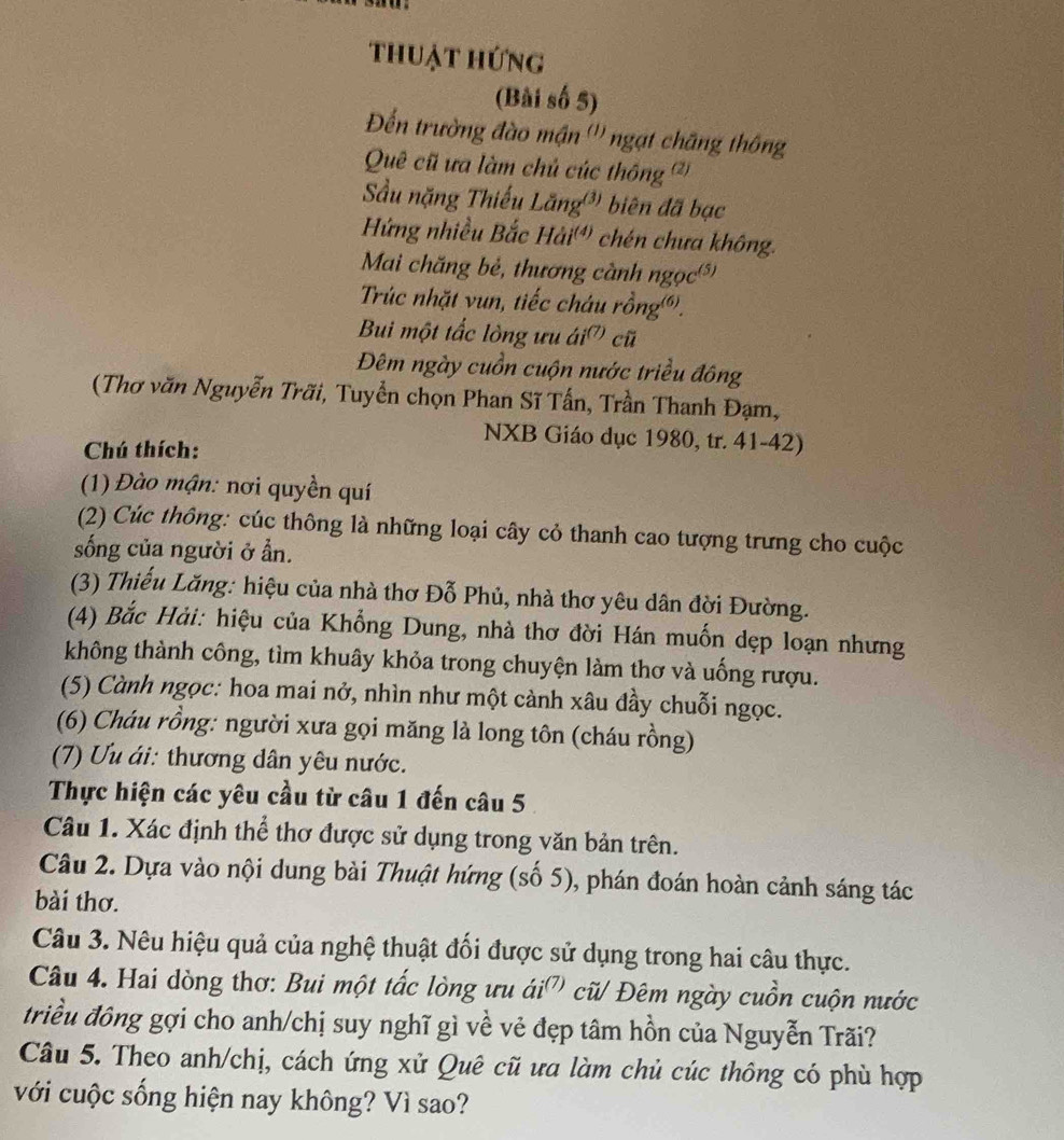 thuật hứng
(Bài số 5)
Đền trường đào mận ''' ngạt chăng thông
Quê cũ ưa làm chủ cúc thông ')
Sầu nặng Thiếu Lăng' biên đã bạc
Hứng nhiều Bắc Hải' chén chưa không.
Mai chăng bẻ, thương cành ngọc)
Trúc nhặt vun, tiếc cháu rồng).
Bui một tắc lòng ưu ái' cũ
Đêm ngày cuồn cuộn nước triều đông
(Thơ văn Nguyễn Trãi, Tuyển chọn Phan Sĩ Tấn, Trần Thanh Đạm,
NXB Giáo dục 1980, tr. 41-42)
Chú thích:
(1) Đào mận: nơi quyền quí
(2) Cúc thông: cúc thông là những loại cây cỏ thanh cao tượng trưng cho cuộc
sống của người ở ần.
(3) Thiểu Lăng: hiệu của nhà thơ Đỗ Phủ, nhà thơ yêu dân đời Đường.
(4) Bắc Hải: hiệu của Khổng Dung, nhà thơ đời Hán muốn dẹp loạn nhưng
không thành công, tìm khuây khỏa trong chuyện làm thơ và uống rượu.
(5) Cành ngọc: hoa mai nở, nhìn như một cảnh xâu đầy chuỗi ngọc.
(6) Cháu rồng: người xưa gọi măng là long tôn (cháu rồng)
(7) Ưu ái: thương dân yêu nước.
Thực hiện các yêu cầu từ câu 1 đến câu 5
Câu 1. Xác định thể thơ được sử dụng trong văn bản trên.
Câu 2. Dựa vào nội dung bài Thuật hứng (số 5), phán đoán hoàn cảnh sáng tác
bài thơ.
Câu 3. Nêu hiệu quả của nghệ thuật đối được sử dụng trong hai câu thực.
Câu 4. Hai dòng thơ: Bui một tắc lòng ưu ái ( V cũ/ Đêm ngày cuồn cuộn nước
triều đông gợi cho anh/chị suy nghĩ gì về vẻ đẹp tâm hồn của Nguyễn Trãi?
Câu 5. Theo anh/chị, cách ứng xử Quê cũ ưa làm chủ cúc thông có phù hợp
với cuộc sống hiện nay không? Vì sao?