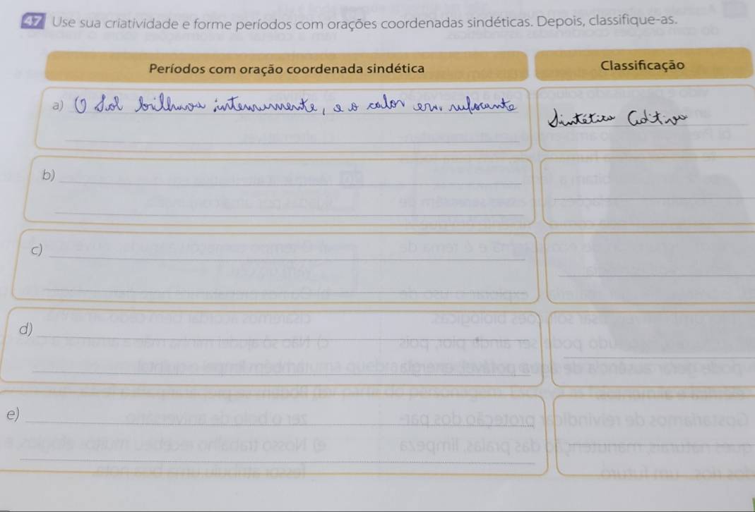 Use sua criatividade e forme períodos com orações coordenadas sindéticas. Depois, classifique-as. 
Períodos com oração coordenada sindética Classificação 
a)_ 
_ 
_ 
_ 
_ 
b)_ 
_ 
_ 
_ 
c)_ 
_ 
_ 
_ 
d)_ 
_ 
_ 
_ 
_ 
_ 
e)_ 
_ 
_ 
_