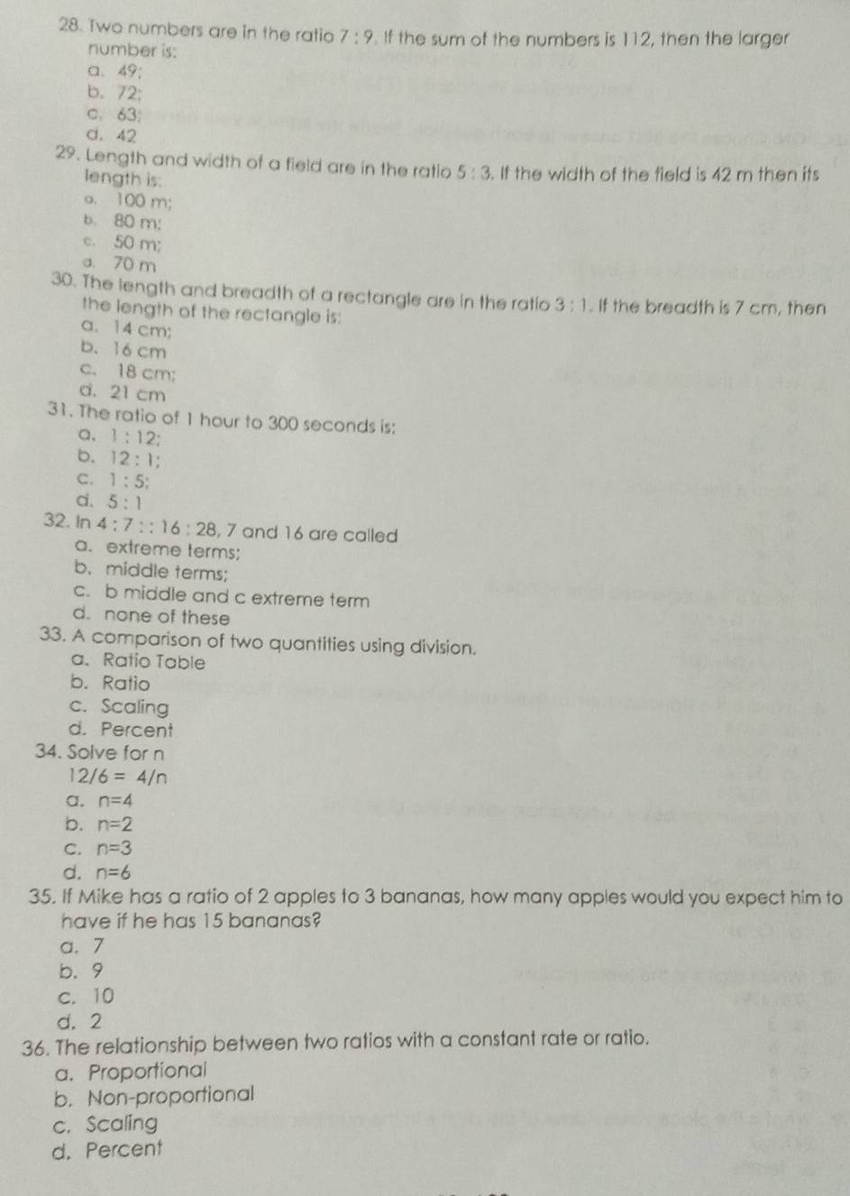 Two numbers are in the ratio 7:9 If the sum of the numbers is 112, then the larger
number is:
a、 49;
b. 72 :
c、 63;
d. 42
29. Length and width of a field are in the ratio 5:3. If the width of the field is 42 m then its
length is:
a. 100 m;
b. 80 m :
c. 50 m;
a. 70 m
30. The length and breadth of a rectangle are in the ratio 3:1. If the breadth is 7 cm, then
the length of the rectangle is:
a、 14 cm;
b. 16 cm
c. 18 cm;
d. 21 cm
31. The ratio of 1 hour to 300 seconds is:
a, 1:12
b. 12:1;
C. 1:5;
d. 5:1
32. In 4:7::16:28 , 7 and 16 are called
a. extreme terms;
b. middle terms;
c. b middle and c extreme term
d. none of these
33. A comparison of two quantities using division.
a. Ratio Table
b. Ratio
c. Scaling
d. Percent
34. Solve for n
12/6=4/n
a. n=4
b. n=2
C. n=3
d. n=6
35. If Mike has a ratio of 2 apples to 3 bananas, how many apples would you expect him to
have if he has 15 bananas?
a. 7
b. 9
c. 10
d. 2
36. The relationship between two ratios with a constant rate or ratio.
a. Proportional
b. Non-proportional
c. Scaling
d. Percent