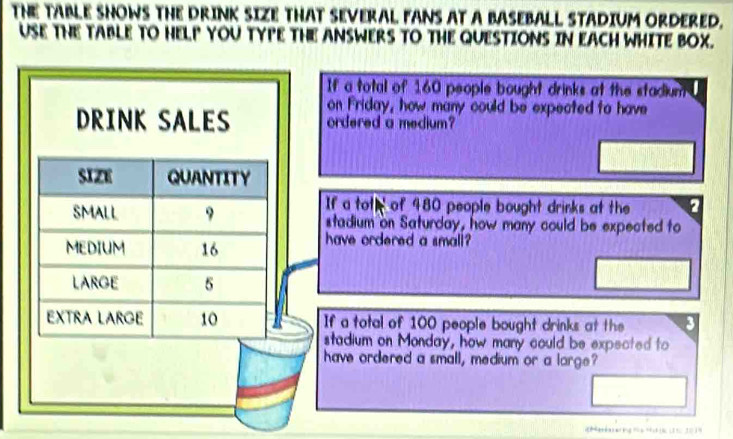 THE TABLE SHOWS THE DRINK SIZE THAT SEVERAL FANS AT A BASEBALL STADIUM ORDERED. 
USE THE TABLE TO HELP YOU TYPE THE ANSWERS TO THE QUESTIONS IN EACH WHITE BOX. 
If a total of 160 people bought drinks at the stadium 
DRINK SALES on Friday, how many could be expected to have 
ordered a medium? 
SIZe QUANTITY 
If a toth of 480 people bought drinks at the a 
SMALL 9 stadium on Saturday, how many could be expected to 
MEDIUM 16 have ordered a small? 
LARGE 5
EXTRA LARGE 10 If a total of 100 people bought drinks at the 
stadium on Monday, how many could be expected to 
have ordered a small, medium or a large?