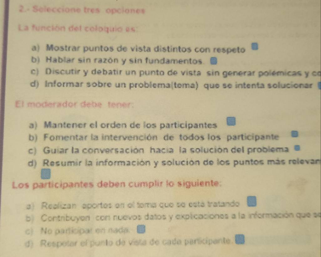 2.- Seleccione tres opciones
La función del coloquio es:
a) Mostrar puntos de vista distintos con respeto
b) Hablar sin razón y sin fundamentos.
c) Discutir y debatir un punto de vista sin generar polémicas y co
d) Informar sobre un problema(tema) que se intenta solucionar (
El moderador debe tener:
a) Mantener el orden de los participantes
b) Fomentar la intervención de todos los participante
c) Guiar la conversación hacia la solución del problema
d) Resumir la información y solución de los puntos más relevan
Los participantes deben cumplir lo siguiente:
a) Realizan, aportos en el toma que se está tratando
b) Contribuyon con nuevos datos y explicaciones a la información que se
c) No participar en nada.
d) Respotar el punto de vista de cada participante.