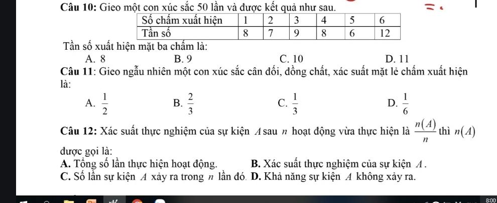 Gieo một con xúc sắc 50 lần và được kết quả như sau. =
Tần số xuất hiện mặt ba chấm là:
A. 8 B. 9 C. 10 D. 11
Câu 11: Gieo ngẫu nhiên một con xúc sắc cân đối, đồng chất, xác suất mặt lẻ chấm xuất hiện
là:
A.  1/2   2/3   1/3   1/6 
B.
C.
D.
Câu 12: Xác suất thực nghiệm của sự kiện ¼sau % hoạt động vừa thực hiện là  n(A)/n  thì n(A)
được gọi là:
A. Tổng số lần thực hiện hoạt động. B. Xác suất thực nghiệm của sự kiện A.
C. Số lần sự kiện A xảy ra trong π lần đó. D. Khả năng sự kiện A không xảy ra.
8:00