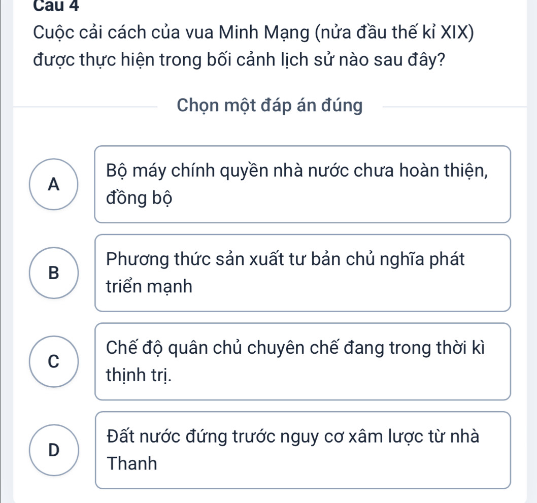 Cau 4
Cuộc cải cách của vua Minh Mạng (nửa đầu thế kỉ XIX)
được thực hiện trong bối cảnh lịch sử nào sau đây?
Chọn một đáp án đúng
Bộ máy chính quyền nhà nước chưa hoàn thiện,
A
đồng bộ
Phương thức sản xuất tư bản chủ nghĩa phát
B
triển mạnh
Chế độ quân chủ chuyên chế đang trong thời kì
C
thịnh trị.
Đất nước đứng trước nguy cơ xâm lược từ nhà
D
Thanh